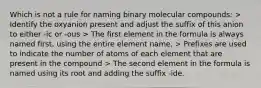 Which is not a rule for naming binary molecular compounds: > Identify the oxyanion present and adjust the suffix of this anion to either -ic or -ous > The first element in the formula is always named first, using the entire element name, > Prefixes are used to indicate the number of atoms of each element that are present in the compound > The second element in the formula is named using its root and adding the suffix -ide.