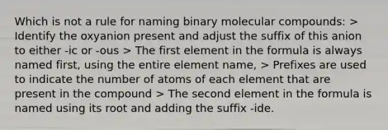 Which is not a rule for naming binary molecular compounds: > Identify the oxyanion present and adjust the suffix of this anion to either -ic or -ous > The first element in the formula is always named first, using the entire element name, > Prefixes are used to indicate the number of atoms of each element that are present in the compound > The second element in the formula is named using its root and adding the suffix -ide.