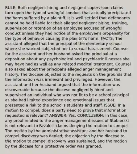 RULE: Both negligent hiring and negligent supervision claims turn upon the type of wrongful conduct that actually precipitated the harm suffered by a plaintiff. It is well settled that defendants cannot be held liable for their alleged negligent hiring, training, supervision or retention of an employee accused of wrongful conduct unless they had notice of the employee's propensity for the type of behavior causing the plaintiff's harm. FACTS: The assistant alleged that the principal of the elementary school where she worked subjected her to sexual harassment. Counsel for the assistant and her husband asked the principal at a deposition about any psychological and psychiatric illnesses she may have had as well as any related medical treatment. Counsel also asked about the principal's alleged anger management history. The diocese objected to the requests on the grounds that the information was irrelevant and privileged. However, the assistant and her husband argued that the information was discoverable because the diocese negligently hired and supervised an individual who was not fit to be a school principal as she had limited experience and emotional issues that presented a risk to the school's students and staff. ISSUE: In a motion to compel, does a party need to prove that information requested is relevant? ANSWER: Yes. CONCLUSION: In this case, any proof related to the anger management issues of Stobierski is not relevant to Favale's claims denying the motion to compel. The motion by the administrative assistant and her husband to compel discovery was denied; the objection by the diocese to the motion to compel discovery was sustained, and the motion by the diocese for a protective order was granted.