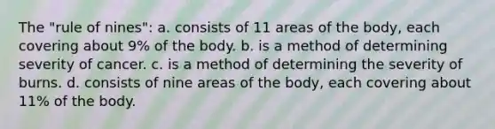 The "rule of nines": a. consists of 11 areas of the body, each covering about 9% of the body. b. is a method of determining severity of cancer. c. is a method of determining the severity of burns. d. consists of nine areas of the body, each covering about 11% of the body.