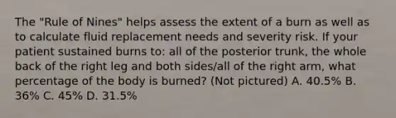 The "Rule of Nines" helps assess the extent of a burn as well as to calculate fluid replacement needs and severity risk. If your patient sustained burns to: all of the posterior trunk, the whole back of the right leg and both sides/all of the right arm, what percentage of the body is burned? (Not pictured) A. 40.5% B. 36% C. 45% D. 31.5%