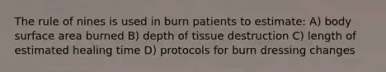 The rule of nines is used in burn patients to estimate: A) body surface area burned B) depth of tissue destruction C) length of estimated healing time D) protocols for burn dressing changes