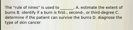 The "rule of nines" is used to _______. A. estimate the extent of burns B. identify if a burn is first-, second-, or third-degree C. determine if the patient can survive the burns D. diagnose the type of skin cancer