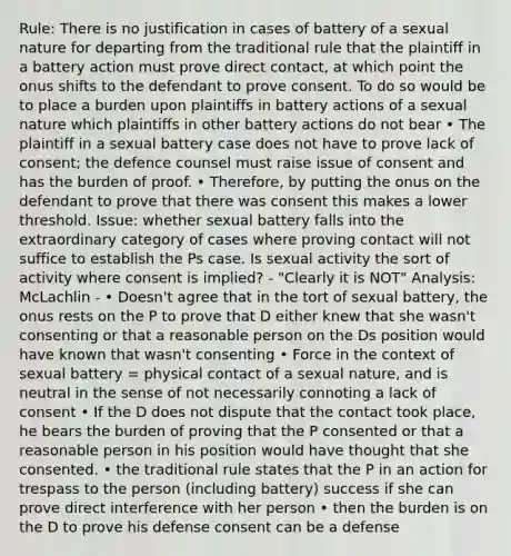 Rule: There is no justification in cases of battery of a sexual nature for departing from the traditional rule that the plaintiff in a battery action must prove direct contact, at which point the onus shifts to the defendant to prove consent. To do so would be to place a burden upon plaintiffs in battery actions of a sexual nature which plaintiffs in other battery actions do not bear • The plaintiff in a sexual battery case does not have to prove lack of consent; the defence counsel must raise issue of consent and has the burden of proof. • Therefore, by putting the onus on the defendant to prove that there was consent this makes a lower threshold. Issue: whether sexual battery falls into the extraordinary category of cases where proving contact will not suffice to establish the Ps case. Is sexual activity the sort of activity where consent is implied? - "Clearly it is NOT" Analysis: McLachlin - • Doesn't agree that in the tort of sexual battery, the onus rests on the P to prove that D either knew that she wasn't consenting or that a reasonable person on the Ds position would have known that wasn't consenting • Force in the context of sexual battery = physical contact of a sexual nature, and is neutral in the sense of not necessarily connoting a lack of consent • If the D does not dispute that the contact took place, he bears the burden of proving that the P consented or that a reasonable person in his position would have thought that she consented. • the traditional rule states that the P in an action for trespass to the person (including battery) success if she can prove direct interference with her person • then the burden is on the D to prove his defense consent can be a defense