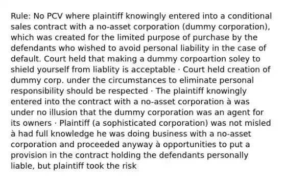 Rule: No PCV where plaintiff knowingly entered into a conditional sales contract with a no-asset corporation (dummy corporation), which was created for the limited purpose of purchase by the defendants who wished to avoid personal liability in the case of default. Court held that making a dummy corpoartion soley to shield yourself from liablity is acceptable · Court held creation of dummy corp. under the circumstances to eliminate personal responsibility should be respected · The plaintiff knowingly entered into the contract with a no-asset corporation à was under no illusion that the dummy corporation was an agent for its owners · Plaintiff (a sophisticated corporation) was not misled à had full knowledge he was doing business with a no-asset corporation and proceeded anyway à opportunities to put a provision in the contract holding the defendants personally liable, but plaintiff took the risk