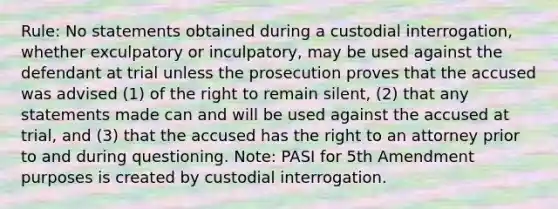 Rule: No statements obtained during a custodial interrogation, whether exculpatory or inculpatory, may be used against the defendant at trial unless the prosecution proves that the accused was advised (1) of the right to remain silent, (2) that any statements made can and will be used against the accused at trial, and (3) that the accused has the right to an attorney prior to and during questioning. Note: PASI for 5th Amendment purposes is created by custodial interrogation.