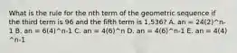 What is the rule for the nth term of the geometric sequence if the third term is 96 and the fifth term is 1,536? A. an = 24(2)^n-1 B. an = 6(4)^n-1 C. an = 4(6)^n D. an = 4(6)^n-1 E. an = 4(4) ^n-1