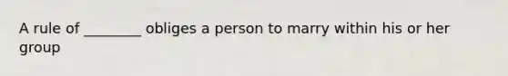 A rule of ________ obliges a person to marry within his or her group