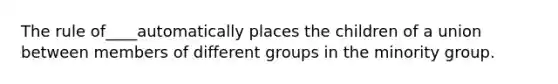 The rule of____automatically places the children of a union between members of different groups in the minority group.