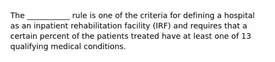 The ___________ rule is one of the criteria for defining a hospital as an inpatient rehabilitation facility (IRF) and requires that a certain percent of the patients treated have at least one of 13 qualifying medical conditions.