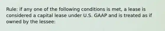 Rule: if any one of the following conditions is met, a lease is considered a capital lease under U.S. GAAP and is treated as if owned by the lessee: