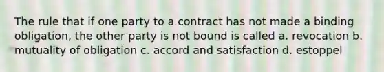 The rule that if one party to a contract has not made a binding obligation, the other party is not bound is called a. revocation b. mutuality of obligation c. accord and satisfaction d. estoppel