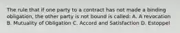 The rule that if one party to a contract has not made a binding obligation, the other party is not bound is called: A. A revocation B. Mutuality of Obligation C. Accord and Satisfaction D. Estoppel