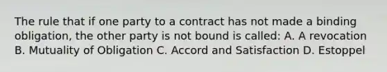 The rule that if one party to a contract has not made a binding obligation, the other party is not bound is called: A. A revocation B. Mutuality of Obligation C. Accord and Satisfaction D. Estoppel