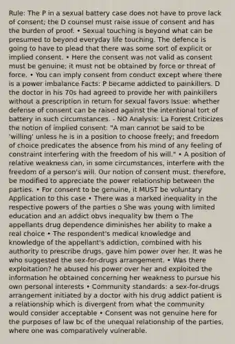 Rule: The P in a sexual battery case does not have to prove lack of consent; the D counsel must raise issue of consent and has the burden of proof. • Sexual touching is beyond what can be presumed to beyond everyday life touching. The defence is going to have to plead that there was some sort of explicit or implied consent. • Here the consent was not valid as consent must be genuine; it must not be obtained by force or threat of force. • You can imply consent from conduct except where there is a power imbalance Facts: P became addicted to painkillers. D the doctor in his 70s had agreed to provide her with painkillers without a prescription in return for sexual favors Issue: whether defense of consent can be raised against the intentional tort of battery in such circumstances. - NO Analysis: La Forest Criticizes the notion of implied consent: "A man cannot be said to be 'willing' unless he is in a position to choose freely; and freedom of choice predicates the absence from his mind of any feeling of constraint interfering with the freedom of his will." • A position of relative weakness can, in some circumstances, interfere with the freedom of a person's will. Our notion of consent must, therefore, be modified to appreciate the power relationship between the parties. • For consent to be genuine, it MUST be voluntary Application to this case • There was a marked inequality in the respective powers of the parties o She was young with limited education and an addict obvs inequality bw them o The appellants drug dependence diminishes her ability to make a real choice • The respondent's medical knowledge and knowledge of the appellant's addiction, combined with his authority to prescribe drugs, gave him power over her. It was he who suggested the sex-for-drugs arrangement. • Was there exploitation? he abused his power over her and exploited the information he obtained concerning her weakness to pursue his own personal interests • Community standards: a sex-for-drugs arrangement initiated by a doctor with his drug addict patient is a relationship which is divergent from what the community would consider acceptable • Consent was not genuine here for the purposes of law bc of the unequal relationship of the parties, where one was comparatively vulnerable.