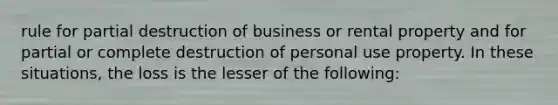 rule for partial destruction of business or rental property and for partial or complete destruction of personal use property. In these situations, the loss is the lesser of the following: