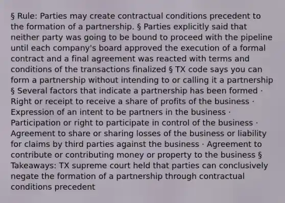 § Rule: Parties may create contractual conditions precedent to the formation of a partnership. § Parties explicitly said that neither party was going to be bound to proceed with the pipeline until each company's board approved the execution of a formal contract and a final agreement was reacted with terms and conditions of the transactions finalized § TX code says you can form a partnership without intending to or calling it a partnership § Several factors that indicate a partnership has been formed · Right or receipt to receive a share of profits of the business · Expression of an intent to be partners in the business · Participation or right to participate in control of the business · Agreement to share or sharing losses of the business or liability for claims by third parties against the business · Agreement to contribute or contributing money or property to the business § Takeaways: TX supreme court held that parties can conclusively negate the formation of a partnership through contractual conditions precedent