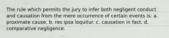 The rule which permits the jury to infer both negligent conduct and causation from the mere occurrence of certain events is: a. proximate cause. b. res ipsa loquitur. c. causation in fact. d. comparative negligence.