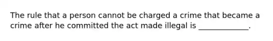 The rule that a person cannot be charged a crime that became a crime after he committed the act made illegal is _____________.