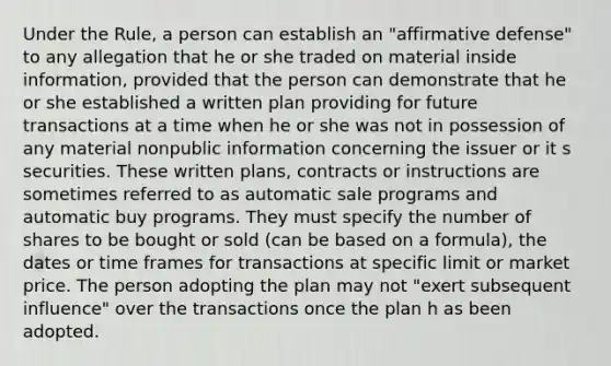 Under the Rule, a person can establish an "affirmative defense" to any allegation that he or she traded on material inside information, provided that the person can demonstrate that he or she established a written plan providing for future transactions at a time when he or she was not in possession of any material nonpublic information concerning the issuer or it s securities. These written plans, contracts or instructions are sometimes referred to as automatic sale programs and automatic buy programs. They must specify the number of shares to be bought or sold (can be based on a formula), the dates or time frames for transactions at specific limit or market price. The person adopting the plan may not "exert subsequent influence" over the transactions once the plan h as been adopted.