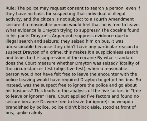 Rule: The police may request consent to search a person, even if they have no basis for suspecting that individual of illegal activity, and the citizen is not subject to a Fourth Amendment seizure if a reasonable person would feel that he is free to leave. What evidence is Drayton trying to suppress? The cocaine found in his pants Drayton's Argument: suppress evidence due to illegal search and seizure; they seized him on bus, it was unreasonable because they didn't have any particular reason to suspect Drayton of a crime; this makes it a suspicionless search and leads to the suppression of the cocaine By what standard does the Court measure whether Drayton was seized? Totality of the circumstances test (objective test): when a reasonable person would not have felt free to leave the encounter with the police Leaving would have required Drayton to get off his bus. So instead, was the suspect free to ignore the police and go about his business? This leads to the analysis of the five factors in "free to leave or ignore" Here, Court applied five factors and found no seizure because Ds were free to leave (or ignore); no weapon brandished by police, police didn't block aisle, stood at front of bus, spoke calmly