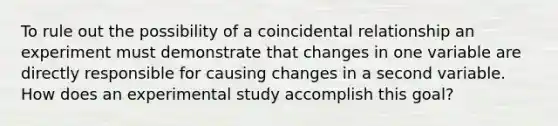 To rule out the possibility of a coincidental relationship an experiment must demonstrate that changes in one variable are directly responsible for causing changes in a second variable. How does an experimental study accomplish this goal?