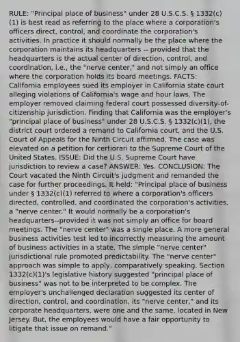 RULE: "Principal place of business" under 28 U.S.C.S. § 1332(c)(1) is best read as referring to the place where a corporation's officers direct, control, and coordinate the corporation's activities. In practice it should normally be the place where the corporation maintains its headquarters -- provided that the headquarters is the actual center of direction, control, and coordination, i.e., the "nerve center," and not simply an office where the corporation holds its board meetings. FACTS: California employees sued its employer in California state court alleging violations of California's wage and hour laws. The employer removed claiming federal court possessed diversity-of-citizenship jurisdiction. Finding that California was the employer's "principal place of business" under 28 U.S.C.S. § 1332(c)(1), the district court ordered a remand to California court, and the U.S. Court of Appeals for the Ninth Circuit affirmed. The case was elevated on a petition for certiorari to the Supreme Court of the United States. ISSUE: Did the U.S. Supreme Court have jurisdiction to review a case? ANSWER: Yes. CONCLUSION: The Court vacated the Ninth Circuit's judgment and remanded the case for further proceedings. It held: "Principal place of business under § 1332(c)(1) referred to where a corporation's officers directed, controlled, and coordinated the corporation's activities, a "nerve center." It would normally be a corporation's headquarters--provided it was not simply an office for board meetings. The "nerve center" was a single place. A more general business activities test led to incorrectly measuring the amount of business activities in a state. The simple "nerve center" jurisdictional rule promoted predictability. The "nerve center" approach was simple to apply, comparatively speaking. Section 1332(c)(1)'s legislative history suggested "principal place of business" was not to be interpreted to be complex. The employer's unchallenged declaration suggested its center of direction, control, and coordination, its "nerve center," and its corporate headquarters, were one and the same, located in New Jersey. But, the employees would have a fair opportunity to litigate that issue on remand."