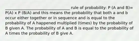 _________________________________ rule of probability: P (A and B)= P(A) x P (B/A) and this means the probability that both a and b occur either together or in sequence and is equal to the probability of A happened multiplied (times) by the probability of B given A. The probability of A and B is equal to the probability of A times the probability of B give A.