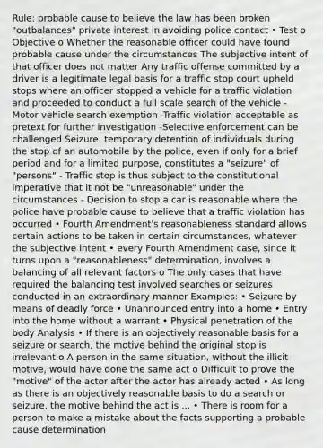 Rule: probable cause to believe the law has been broken "outbalances" private interest in avoiding police contact • Test o Objective o Whether the reasonable officer could have found probable cause under the circumstances The subjective intent of that officer does not matter Any traffic offense committed by a driver is a legitimate legal basis for a traffic stop court upheld stops where an officer stopped a vehicle for a traffic violation and proceeded to conduct a full scale search of the vehicle -Motor vehicle search exemption -Traffic violation acceptable as pretext for further investigation -Selective enforcement can be challenged Seizure: temporary detention of individuals during the stop of an automobile by the police, even if only for a brief period and for a limited purpose, constitutes a "seizure" of "persons" - Traffic stop is thus subject to the constitutional imperative that it not be "unreasonable" under the circumstances - Decision to stop a car is reasonable where the police have probable cause to believe that a traffic violation has occurred • Fourth Amendment's reasonableness standard allows certain actions to be taken in certain circumstances, whatever the subjective intent • every Fourth Amendment case, since it turns upon a "reasonableness" determination, involves a balancing of all relevant factors o The only cases that have required the balancing test involved searches or seizures conducted in an extraordinary manner Examples: • Seizure by means of deadly force • Unannounced entry into a home • Entry into the home without a warrant • Physical penetration of the body Analysis • If there is an objectively reasonable basis for a seizure or search, the motive behind the original stop is irrelevant o A person in the same situation, without the illicit motive, would have done the same act o Difficult to prove the "motive" of the actor after the actor has already acted • As long as there is an objectively reasonable basis to do a search or seizure, the motive behind the act is ... • There is room for a person to make a mistake about the facts supporting a probable cause determination