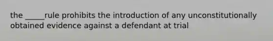 the _____rule prohibits the introduction of any unconstitutionally obtained evidence against a defendant at trial