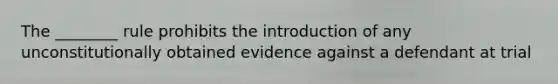 The ________ rule prohibits the introduction of any unconstitutionally obtained evidence against a defendant at trial