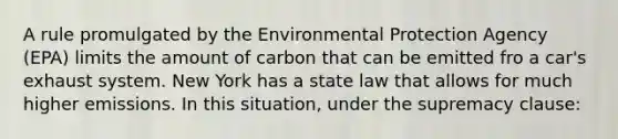 A rule promulgated by the Environmental Protection Agency (EPA) limits the amount of carbon that can be emitted fro a car's exhaust system. New York has a state law that allows for much higher emissions. In this situation, under the supremacy clause: