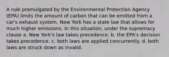 ​A rule promulgated by the Environmental Protection Agency (EPA) limits the amount of carbon that can be emitted from a car's exhaust system. New York has a state law that allows for much higher emissions. In this situation, under the supremacy clause a. ​New York's law takes precedence. b. ​the EPA's decision takes precedence. c. ​both laws are applied concurrently. d. ​both laws are struck down as invalid.