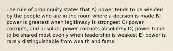 The rule of propinquity states that A) power tends to be wielded by the people who are in the room where a decision is made B) power is greatest when legitimacy is strongest C) power corrupts, and absolute power corrupts absolutely D) power tends to be shared most evenly when leadership is weakest E) power is rarely distinguishable from wealth and fame