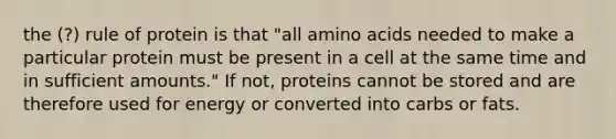 the (?) rule of protein is that "all amino acids needed to make a particular protein must be present in a cell at the same time and in sufficient amounts." If not, proteins cannot be stored and are therefore used for energy or converted into carbs or fats.