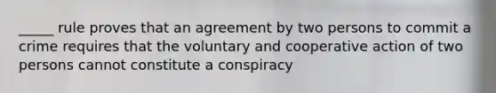 _____ rule proves that an agreement by two persons to commit a crime requires that the voluntary and cooperative action of two persons cannot constitute a conspiracy