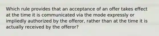 Which rule provides that an acceptance of an offer takes effect at the time it is communicated via the mode expressly or impliedly authorized by the offeror, rather than at the time it is actually received by the offeror?