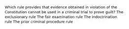 Which rule provides that evidence obtained in violation of the Constitution cannot be used in a criminal trial to prove guilt? The exclusionary rule The fair examination rule The indoctrination rule The prior criminal procedure rule