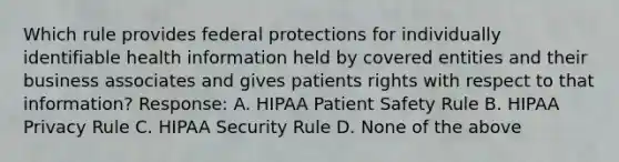 Which rule provides federal protections for individually identifiable health information held by covered entities and their business associates and gives patients rights with respect to that information? Response: A. HIPAA Patient Safety Rule B. HIPAA Privacy Rule C. HIPAA Security Rule D. None of the above