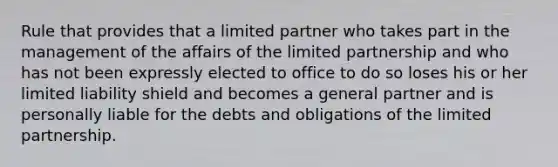 Rule that provides that a limited partner who takes part in the management of the affairs of the limited partnership and who has not been expressly elected to office to do so loses his or her limited liability shield and becomes a general partner and is personally liable for the debts and obligations of the limited partnership.