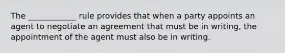 The ____________ rule provides that when a party appoints an agent to negotiate an agreement that must be in writing, the appointment of the agent must also be in writing.