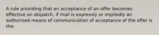 A rule providing that an acceptance of an offer becomes effective on dispatch, if mail is expressly or impliedly an authorized means of communication of acceptance of the offer is the: