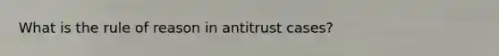 What is the rule of reason in antitrust cases?