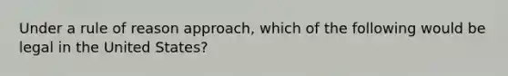 Under a rule of reason approach, which of the following would be legal in the United States?