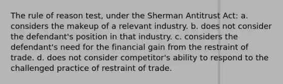 The rule of reason test, under the Sherman Antitrust Act: a. considers the makeup of a relevant industry. b. does not consider the defendant's position in that industry. c. considers the defendant's need for the financial gain from the restraint of trade. d. does not consider competitor's ability to respond to the challenged practice of restraint of trade.