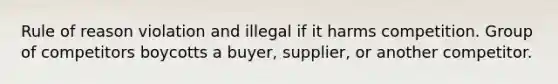 Rule of reason violation and illegal if it harms competition. Group of competitors boycotts a buyer, supplier, or another competitor.