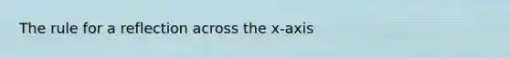 The rule for a reflection across the x-axis