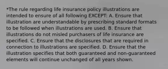 *The rule regarding life insurance policy illustrations are intended to ensure of all following EXCEPT: A. Ensure that illustration are understandable by prescribing standard formats to be followed when illustrations are used. B. Ensure that illustrations do not misled purchasers of life insurance are specified. C. Ensure that the disclosures that are required in connection to illustrations are specified. D. Ensure that the illustration specifies that both guaranteed and non-guaranteed elements will continue unchanged of all years shown.