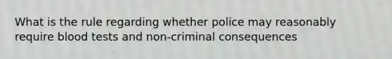 What is the rule regarding whether police may reasonably require blood tests and non-criminal consequences