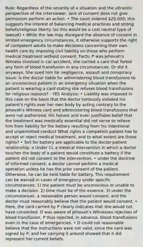 Rule: Regardless of the severity of a situation and the ultraistic perspective of the interviewer, lack of consent does not give permission perform an action. • The court ordered 20,000; this suggests the interest of balancing medical practices and strong beliefs/religious liberty (as this would be a cost neutral type of lawsuit) • While the law may disregard the absence of consent in limited emergency circumstances, it otherwise supports the right of competent adults to make decisions concerning their own health care by imposing civil liability on those who perform medical treatment without consent. Facts: P was Jehovah's Witness involved in car accident, she carried a card that forbid any form of blood transfusion in any circumstances. Dr did it anyways. She sued him for negligence, assault and conspiracy Issue: Is the doctor liable for administering blood transfusions to an unconscious patient in an emergency situation when the patient is wearing a card stating she refuses blood transfusions for religious reasons? - YES Analysis: • Liability was imposed in this case on the basis that the doctor tortiously violated his patient's rights over her own body by acting contrary to the Jehovah's Witness card and administering blood transfusions that were not authorized. His honest and even justifiable belief that the treatment was medically essential did not serve to relieve him from liability for the battery resulting from his intentional and unpermitted conduct What rights a competent patient has to accept or reject medical treatment, and to what extent are those rights? • Tort for battery are applicable to the doctor-patient relationship. o Under CL a medical intervention in which a doctor touches the body of a patient would constitute a battery if the patient did not consent to the intervention. • under the doctrine of informed consent, a doctor cannot perform a medical operation unless he has the prior consent of the patient. Otherwise, he can be held liable for battery. This requirement can be waived in cases of emergency under specific circumstances: 1) the patient must be unconscious or unable to make a decision. 2) time must be of the essence. 3) under the circumstances, a reasonable person would consent, and the doctor must reasonably believe that the patient would consent. • Here, the card carried by P clearly indicates that she would not have consented. D was aware of Jehovah's Witnesses rejection of blood transfusion. P thus rejected, in advance, blood transfusions even in the case of emergencies. • D could not reasonable believe that the instructions were not valid, since the card was signed by P, and her carrying it around showed that it did represent her current beliefs.